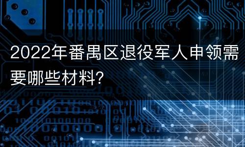 2022年番禺区退役军人申领需要哪些材料？