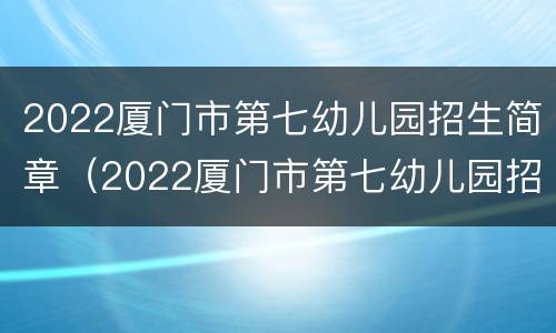 2022厦门市第七幼儿园招生简章（2022厦门市第七幼儿园招生简章电话）