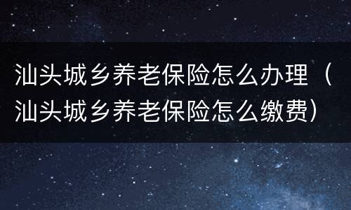 汕头城乡养老保险怎么办理（汕头城乡养老保险怎么缴费）