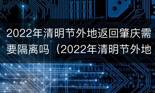 2022年清明节外地返回肇庆需要隔离吗（2022年清明节外地返回肇庆需要隔离吗现在）