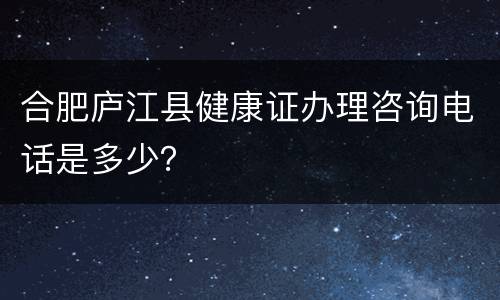 合肥庐江县健康证办理咨询电话是多少？