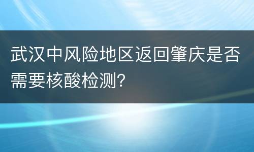 武汉中风险地区返回肇庆是否需要核酸检测？