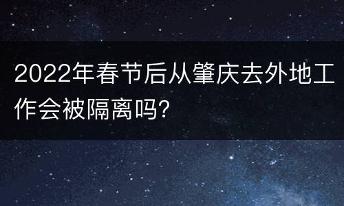 2022年春节后从肇庆去外地工作会被隔离吗？