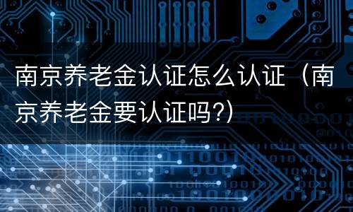 南京养老金认证怎么认证（南京养老金要认证吗?）