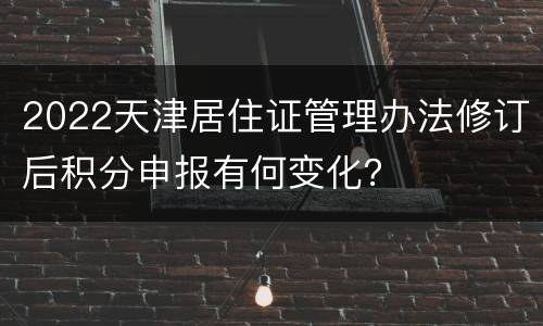 2022天津居住证管理办法修订后积分申报有何变化？