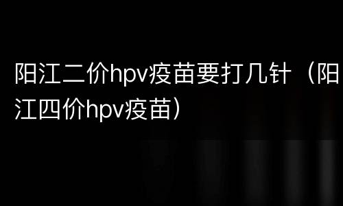 阳江二价hpv疫苗要打几针（阳江四价hpv疫苗）
