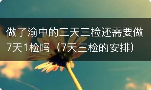 做了渝中的三天三检还需要做7天1检吗（7天三检的安排）