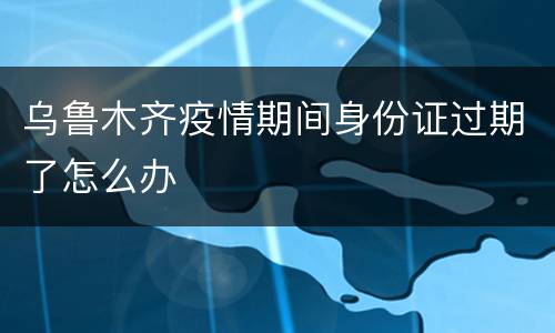 乌鲁木齐疫情期间身份证过期了怎么办