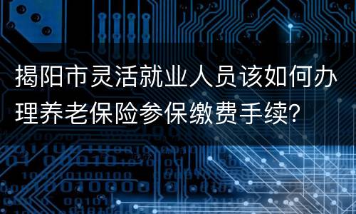 揭阳市灵活就业人员该如何办理养老保险参保缴费手续？