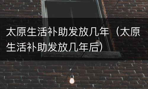 太原生活补助发放几年（太原生活补助发放几年后）