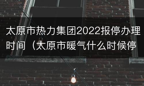 太原市热力集团2022报停办理时间（太原市暖气什么时候停）