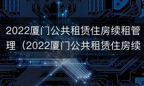 2022厦门公共租赁住房续租管理（2022厦门公共租赁住房续租管理办法解读）