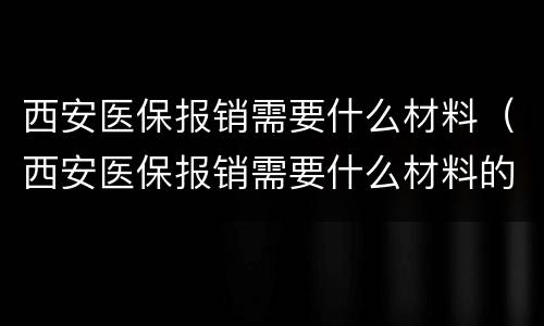 西安医保报销需要什么材料（西安医保报销需要什么材料的）