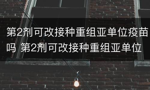 第2剂可改接种重组亚单位疫苗吗 第2剂可改接种重组亚单位疫苗吗为什么