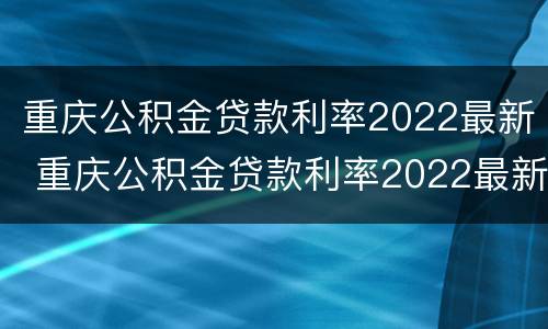 重庆公积金贷款利率2022最新 重庆公积金贷款利率2022最新消息