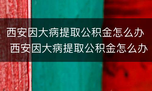 西安因大病提取公积金怎么办 西安因大病提取公积金怎么办手续