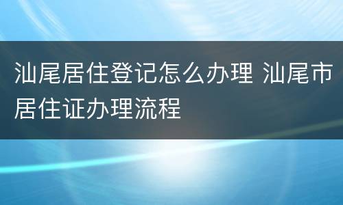 汕尾居住登记怎么办理 汕尾市居住证办理流程