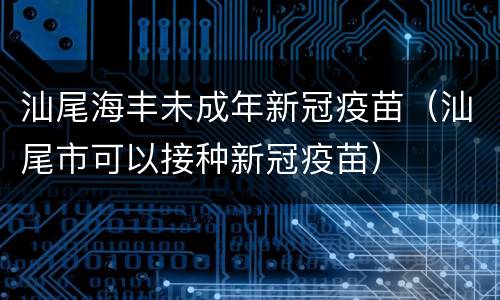 汕尾海丰未成年新冠疫苗（汕尾市可以接种新冠疫苗）