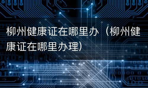 柳州健康证在哪里办（柳州健康证在哪里办理）