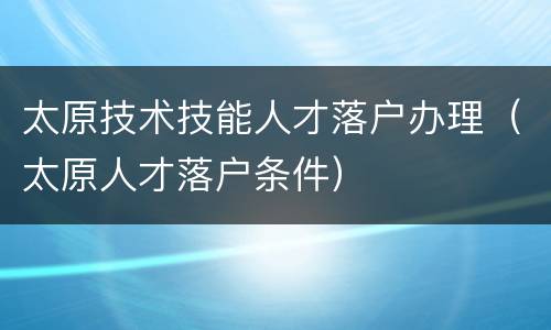 太原技术技能人才落户办理（太原人才落户条件）