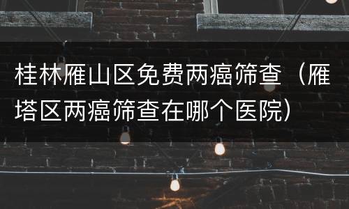 桂林雁山区免费两癌筛查（雁塔区两癌筛查在哪个医院）