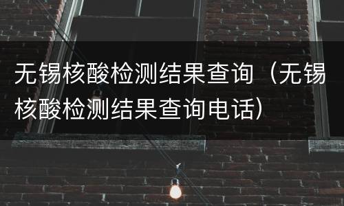 无锡核酸检测结果查询（无锡核酸检测结果查询电话）
