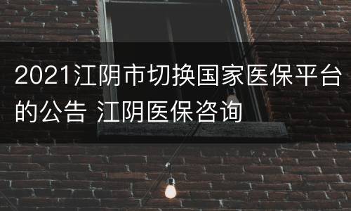 2021江阴市切换国家医保平台的公告 江阴医保咨询