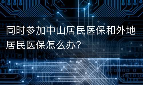 同时参加中山居民医保和外地居民医保怎么办?
