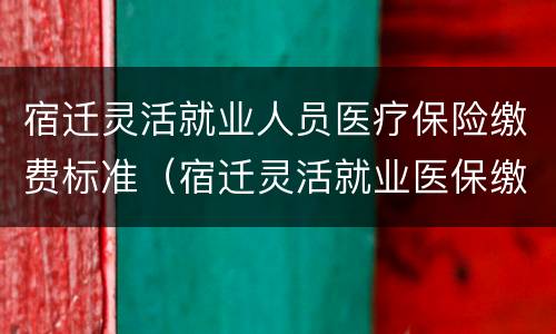 宿迁灵活就业人员医疗保险缴费标准（宿迁灵活就业医保缴费基数）
