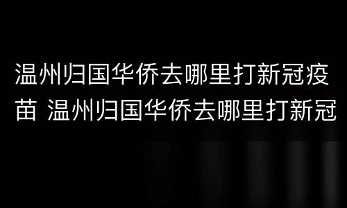 温州归国华侨去哪里打新冠疫苗 温州归国华侨去哪里打新冠疫苗