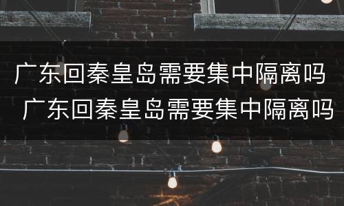 广东回秦皇岛需要集中隔离吗 广东回秦皇岛需要集中隔离吗今天