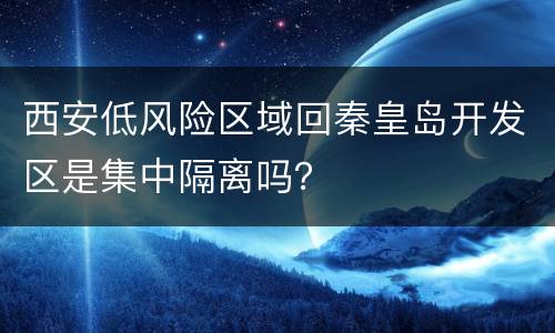 西安低风险区域回秦皇岛开发区是集中隔离吗？
