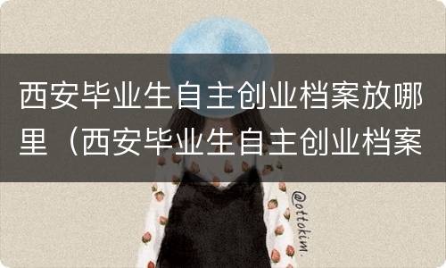 西安毕业生自主创业档案放哪里（西安毕业生自主创业档案放哪里去）