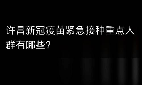 许昌新冠疫苗紧急接种重点人群有哪些?