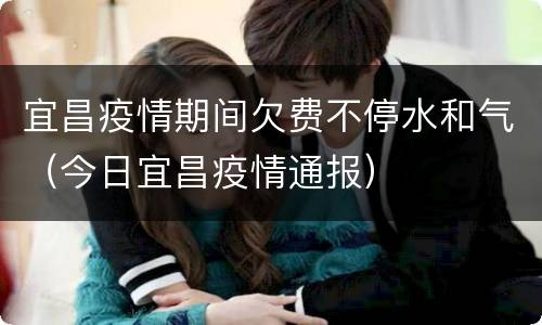 宜昌疫情期间欠费不停水和气（今日宜昌疫情通报）
