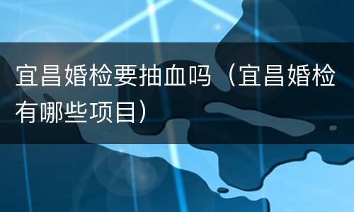 宜昌婚检要抽血吗（宜昌婚检有哪些项目）