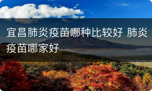 宜昌肺炎疫苗哪种比较好 肺炎疫苗哪家好