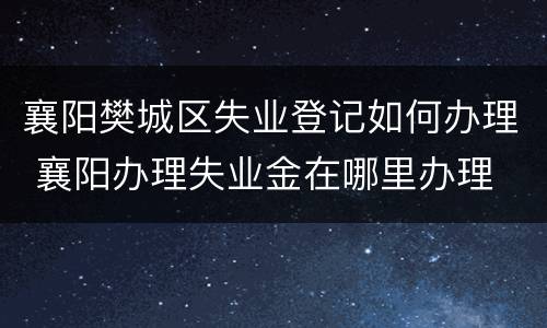 襄阳樊城区失业登记如何办理 襄阳办理失业金在哪里办理