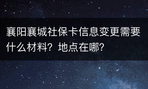 襄阳襄城社保卡信息变更需要什么材料？地点在哪？