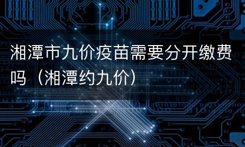 湘潭市九价疫苗需要分开缴费吗（湘潭约九价）
