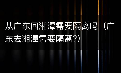 从广东回湘潭需要隔离吗（广东去湘潭需要隔离?）
