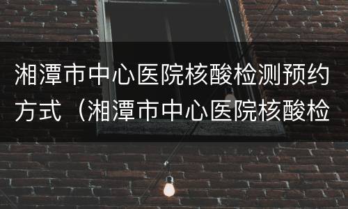 湘潭市中心医院核酸检测预约方式（湘潭市中心医院核酸检测预约方式有几种）