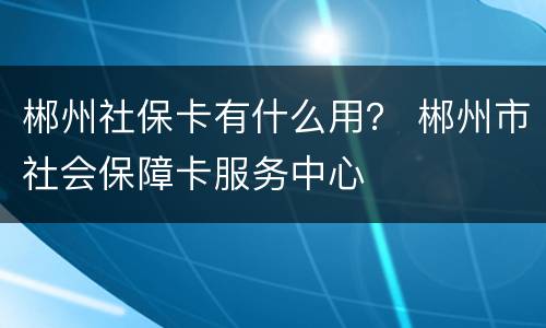 郴州社保卡有什么用？ 郴州市社会保障卡服务中心
