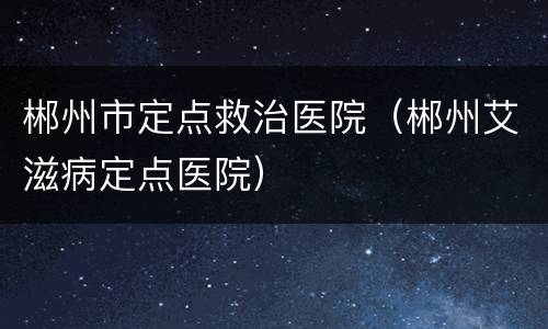 郴州市定点救治医院（郴州艾滋病定点医院）