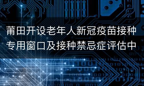 莆田开设老年人新冠疫苗接种专用窗口及接种禁忌症评估中心