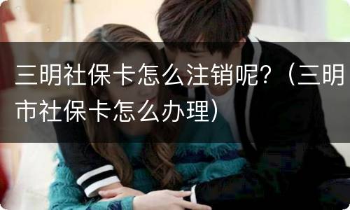 三明社保卡怎么注销呢?（三明市社保卡怎么办理）