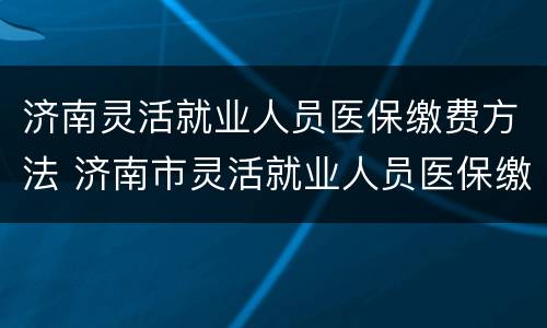 济南灵活就业人员医保缴费方法 济南市灵活就业人员医保缴费比例