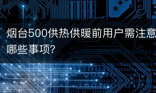 烟台500供热供暖前用户需注意哪些事项？