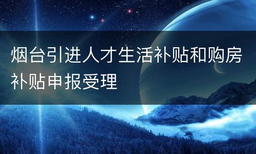 烟台引进人才生活补贴和购房补贴申报受理