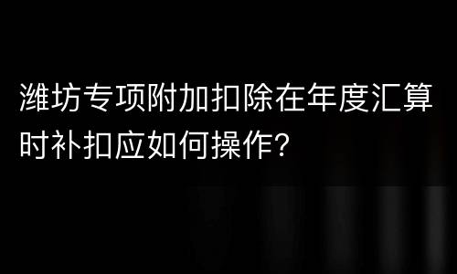 潍坊专项附加扣除在年度汇算时补扣应如何操作？